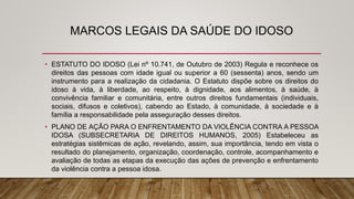 MARCOS LEGAIS DA SAÚDE DO IDOSO
• ESTATUTO DO IDOSO (Lei nº 10.741, de Outubro de 2003) Regula e reconhece os
direitos das pessoas com idade igual ou superior a 60 (sessenta) anos, sendo um
instrumento para a realização da cidadania. O Estatuto dispõe sobre os direitos do
idoso à vida, à liberdade, ao respeito, à dignidade, aos alimentos, à saúde, à
convivência familiar e comunitária, entre outros direitos fundamentais (individuais,
sociais, difusos e coletivos), cabendo ao Estado, à comunidade, à sociedade e à
família a responsabilidade pela asseguração desses direitos.
• PLANO DE AÇÃO PARA O ENFRENTAMENTO DA VIOLÊNCIA CONTRA A PESSOA
IDOSA (SUBSECRETARIA DE DIREITOS HUMANOS, 2005) Estabeleceu as
estratégias sistêmicas de ação, revelando, assim, sua importância, tendo em vista o
resultado do planejamento, organização, coordenação, controle, acompanhamento e
avaliação de todas as etapas da execução das ações de prevenção e enfrentamento
da violência contra a pessoa idosa.
 