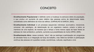CONCEITO
• Envelhecimento Populacional: é definido como a mudança na estrutura etária da população,
o que produz um aumento do peso relativo das pessoas acima de determinada idade,
considerada como definidora do início da velhice. (CARVALHO & GARCIA, 2003).
• Envelhecimento Individual: é um processo sequencial, individual, acumulativo, irreversível,
universal, não patológico, de deterioração de um organismo maduro, próprio a todos os
membros de uma espécie, de maneira que o tempo o torne menos capaz de fazer frente ao
estresse do meio‐ambiente e, portanto, aumente sua possibilidade de morte (OPAS, 2005).
• Envelhecimento Ativo: nesse contexto, “ativo” não se restringe à participação em programas
de atividade física ou à integração da força de trabalho, mas refere‐se também à participação
contínua das pessoas em questões sociais, econômicas, culturais, espirituais e civis
 