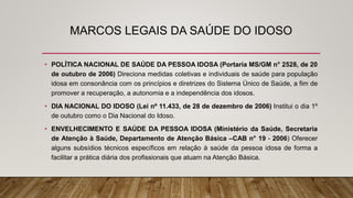 MARCOS LEGAIS DA SAÚDE DO IDOSO
• POLÍTICA NACIONAL DE SAÚDE DA PESSOA IDOSA (Portaria MS/GM n° 2528, de 20
de outubro de 2006) Direciona medidas coletivas e individuais de saúde para população
idosa em consonância com os princípios e diretrizes do Sistema Único de Saúde, a fim de
promover a recuperação, a autonomia e a independência dos idosos.
• DIA NACIONAL DO IDOSO (Lei nº 11.433, de 28 de dezembro de 2006) Institui o dia 1º
de outubro como o Dia Nacional do Idoso.
• ENVELHECIMENTO E SAÚDE DA PESSOA IDOSA (Ministério da Saúde, Secretaria
de Atenção à Saúde, Departamento de Atenção Básica –CAB n° 19 ‐ 2006) Oferecer
alguns subsídios técnicos específicos em relação à saúde da pessoa idosa de forma a
facilitar a prática diária dos profissionais que atuam na Atenção Básica.
 