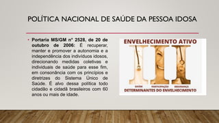 POLÍTICA NACIONAL DE SAÚDE DA PESSOA IDOSA
• Portaria MS/GM n° 2528, de 20 de
outubro de 2006: É recuperar,
manter e promover a autonomia e a
independência dos indivíduos idosos,
direcionando medidas coletivas e
individuais de saúde para esse fim,
em consonância com os princípios e
diretrizes do Sistema Único de
Saúde. É alvo dessa política todo
cidadão e cidadã brasileiros com 60
anos ou mais de idade.
 