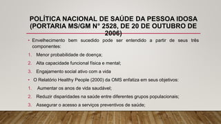 POLÍTICA NACIONAL DE SAÚDE DA PESSOA IDOSA
(PORTARIA MS/GM N° 2528, DE 20 DE OUTUBRO DE
2006)
• Envelhecimento bem sucedido pode ser entendido a partir de seus três
componentes:
1. Menor probabilidade de doença;
2. Alta capacidade funcional física e mental;
3. Engajamento social ativo com a vida
• O Relatório Healthy People (2000) da OMS enfatiza em seus objetivos:
1. Aumentar os anos de vida saudável;
2. Reduzir disparidades na saúde entre diferentes grupos populacionais;
3. Assegurar o acesso a serviços preventivos de saúde;
 