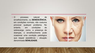• O processo natural de
envelhecimento, ou SENESCÊNCIA,
em condições normais, não costuma
provocar qualquer problema. No
entanto, em condições de
sobrecarga, como, a presença de
doenças, o envelhecimento pode
ocasionar uma condição patológica
que requer assistência – situação
denominada SENILIDADE.
 