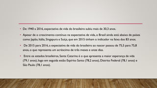 • De 1940 a 2016, expectativa de vida do brasileiro subiu mais de 30,3 anos.
• Apesar de o crescimento contínuo na expectativa de vida, o Brasil ainda está abaixo de países
como Japão, Itália,Singapura e Suíça, que em 2015 tinham o indicador na faixa dos 83 anos.
• De 2015 para 2016, a expectativa de vida do brasileiro ao nascer passou de 75,5 para 75,8
anos, o que representa um acréscimo de três meses e onze dias.
• Entre os estados brasileiros,Santa Catarina é o que apresenta a maior esperança de vida
(79,1 anos), logo em seguida estão Espírito Santo (78,2 anos), Distrito Federal (78,1 anos) e
São Paulo (78,1 anos).
 