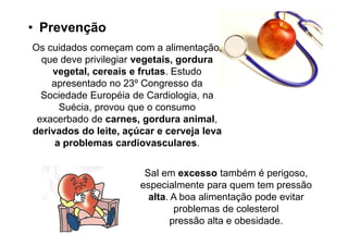 • Prevenção
Os cuidados começam com a alimentação,
  que deve privilegiar vegetais, gordura
    vegetal, cereais e frutas. Estudo
    apresentado no 23º Congresso da
  Sociedade Européia de Cardiologia, na
      Suécia, provou que o consumo
 exacerbado de carnes, gordura animal,
derivados do leite, açúcar e cerveja leva
     a problemas cardiovasculares.


                        Sal em excesso também é perigoso,
                       especialmente para quem tem pressão
                         alta. A boa alimentação pode evitar
                                problemas de colesterol
                               pressão alta e obesidade.
 