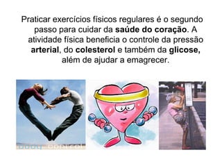 Praticar exercícios físicos regulares é o segundo
   passo para cuidar da saúde do coração. A
 atividade física beneficia o controle da pressão
  arterial, do colesterol e também da glicose,
           além de ajudar a emagrecer.
 
