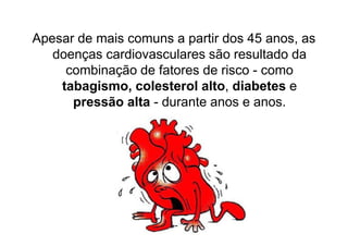 Apesar de mais comuns a partir dos 45 anos, as
   doenças cardiovasculares são resultado da
     combinação de fatores de risco - como
    tabagismo, colesterol alto, diabetes e
      pressão alta - durante anos e anos.
 