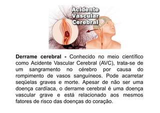 Derrame cerebral - Conhecido no meio científico
como Acidente Vascular Cerebral (AVC), trata-se de
um sangramento no cérebro por causa do
rompimento de vasos sanguíneos. Pode acarretar
seqüelas graves e morte. Apesar de não ser uma
doença cardíaca, o derrame cerebral é uma doença
vascular grave e está relacionado aos mesmos
fatores de risco das doenças do coração.
 