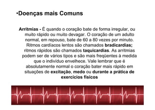 •Doenças mais Comuns

Arritmias - É quando o coração bate de forma irregular, ou
   muito rápido ou muito devagar. O coração de um adulto
   normal, em repouso, bate de 60 a 80 vezes por minuto.
    Ritmos cardíacos lentos são chamados bradicardias;
  ritmos rápidos são chamados taquicardias. As arritmias
 podem ser de vários tipos e são mais freqüentes à medida
        que o indivíduo envelhece. Vale lembrar que é
   absolutamente normal o coração bater mais rápido em
  situações de excitação, medo ou durante a prática de
                      exercícios físicos
 