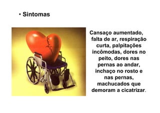 • Sintomas

             Cansaço aumentado,
             falta de ar, respiração
                curta, palpitações
              incômodas, dores no
                 peito, dores nas
                pernas ao andar,
               inchaço no rosto e
                   nas pernas,
                machucados que
              demoram a cicatrizar.
 