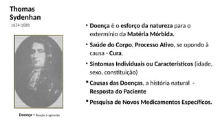 Thomas
Sydenhan
1624-1689
.
• Doença é o esforço da natureza para o
extermínio da Matéria Mórbida.
• Saúde do Corpo, Processo Ativo, se opondo à
causa - Cura.
• Sintomas Individuais ou Característicos (idade,
sexo, constituição)
 Causas das Doenças, a história natural -
Resposta do Paciente
 Pesquisa de Novos Medicamentos Específicos.
Doença = Reação à agressão
 