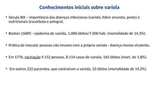 Conhecimentos iniciais sobre varíola
• Século XIX – importância das doenças infecciosas (varíola, febre amarela, peste) e
nutricionais (escorbuto e pelagra).
• Boston (1689) - epidemia de varíola, 1.000 óbitos/7.000 hab. (mortalidade de 14,3%).
• Prática de inocular pessoas não imunes com a própria varíola - doença menos virulenta.
• Em 1776, vacinação 9.152 pessoas, 8.114 casos de varíola, 165 óbitos (mort. de 1,8%).
• Em outros 232 pacientes, que contraíram a varíola, 33 óbitos (mortalidade de 14,2%).
 