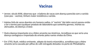 Vacinas
• Jenner, século XVIII, observou que criadores de vacas com doença parecida com a varíola
(cow-pox – vacínia), tinham maior resistência a varíola.
• Injetou linfa de vacas doentes em homens sadios. A "vacinia" (do latim vacca) passou então
a ser o termo para qualquer produto de laboratório que contenha germes, mortos ou
atenuados, da doença a tratar.
• Outra doença importante era a febre amarela nas Américas. Acreditava-se que seria uma
doença contagiosa e importada do oriente pelos navios vindos da China.
• Em 1793, Rush, médico eminente, adepto da teoria miasmática, acreditava que a febre
amarela seria causada por pilhas de café estragado deixadas no porto de Philadelphia.
 