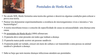 Postulados de Henle-Koch
• No século XIX, Henle formulou uma teoria dos germes e descreveu algumas condições para colocar a
prova essa teoria.
• Pasteur iria demonstrar experimentalmente a existência de microorganismos vivos e iniciaria a “era
bacteriológica”.
• A teoria microbiana trouxe o conceito de especificidade de causa ou unicausalidade: uma doença-uma
causa.
• Os postulados de Henle-Koch (1884) afirmavam:
1. O parasita deve estar presente em todos que tenham a doença
2. O parasita nunca pode ocorrer em pessoas saudáveis
3. O parasita pode ser isolado, crescer em meio de cultura e ser transmitido a uma pessoa ou animal
saudável e produzir a doença.
• Sabe-se hoje que nem mesmo doenças infecciosas atendem aos postulados.
 