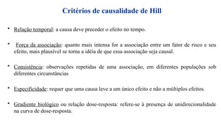 Critérios de causalidade de Hill
• Relação temporal: a causa deve preceder o efeito no tempo.
• Força da associação: quanto mais intensa for a associação entre um fator de risco e seu
efeito, mais plausível se torna a idéia de que essa associação seja causal.
• Consistência: observações repetidas de uma associação, em diferentes populações sob
diferentes circunstâncias
• Especificidade: requer que uma causa leve a um único efeito e não a múltiplos efeitos.
• Gradiente biológico ou relação dose-resposta: refere-se à presença de unidirecionalidade
na curva de dose-resposta.
 