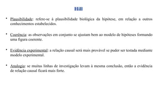 Hill
• Plausibilidade: refere-se à plausibilidade biológica da hipótese, em relação a outros
conhecimentos estabelecidos.
• Coerência: as observações em conjunto se ajustam bem ao modelo de hipóteses formando
uma figura coerente.
• Evidência experimental: a relação causal será mais provável se puder ser testada mediante
modelo experimental.
• Analogia: se muitas linhas de investigação levam à mesma conclusão, então a evidência
de relação causal ficará mais forte.
 