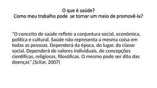 O que é saúde?
Como meu trabalho pode se tornar um meio de promovê-la?
"O conceito de saúde reflete a conjuntura social, econômica,
política e cultural. Saúde não representa a mesma coisa em
todas as pessoas. Dependerá da época, do lugar, da classe
social. Dependerá de valores individuais, de concepções
científicas, religiosas, filosóficas. O mesmo pode ser dito das
doenças".(Scliar, 2007)
 