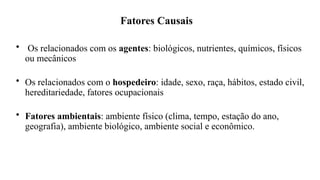 Fatores Causais
• Os relacionados com os agentes: biológicos, nutrientes, químicos, físicos
ou mecânicos
• Os relacionados com o hospedeiro: idade, sexo, raça, hábitos, estado civil,
hereditariedade, fatores ocupacionais
• Fatores ambientais: ambiente físico (clima, tempo, estação do ano,
geografia), ambiente biológico, ambiente social e econômico.
 