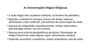 As interpretações Mágico-Religiosas
• A visão mágica dos caçadores-coletores, os homens do paleolítico.
• Rejeição a substâncias amargas, procura de abrigo, repouso,
alimentação, evitar acidentes, são instintos de conservação da saúde.
• Doenças da antiguidade: esquistossomose, varíola, tuberculose -
paleontologia mostra isso em múmias.
• Doença como sinal de desobediência do divino. Orientações no
Antigo Testamento sobre higiene, lepra, alimentação saudável.
• Papel dos sacerdotes, curandeiros, xamãs, benzedeiras, pais de santo.
 