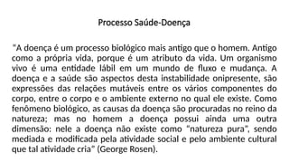 Processo Saúde-Doença
“A doença é um processo biológico mais antigo que o homem. Antigo
como a própria vida, porque é um atributo da vida. Um organismo
vivo é uma entidade lábil em um mundo de fluxo e mudança. A
doença e a saúde são aspectos desta instabilidade onipresente, são
expressões das relações mutáveis entre os vários componentes do
corpo, entre o corpo e o ambiente externo no qual ele existe. Como
fenômeno biológico, as causas da doença são procuradas no reino da
natureza; mas no homem a doença possui ainda uma outra
dimensão: nele a doença não existe como “natureza pura”, sendo
mediada e modificada pela atividade social e pelo ambiente cultural
que tal atividade cria” (George Rosen).
 