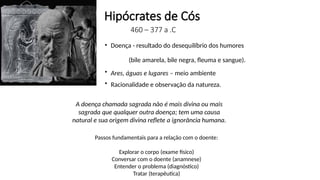 Hipócrates de Cós
460 – 377 a .C
• Doença - resultado do desequilíbrio dos humores
(bile amarela, bile negra, fleuma e sangue).
• Ares, águas e lugares – meio ambiente
• Racionalidade e observação da natureza.
A doença chamada sagrada não é mais divina ou mais
sagrada que qualquer outra doença; tem uma causa
natural e sua origem divina reflete a ignorância humana.
Passos fundamentais para a relação com o doente:
Explorar o corpo (exame físico)
Conversar com o doente (anamnese)
Entender o problema (diagnóstico)
Tratar (terapêutica)
 