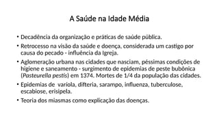 A Saúde na Idade Média
• Decadência da organização e práticas de saúde pública.
• Retrocesso na visão da saúde e doença, considerada um castigo por
causa do pecado - influência da Igreja.
• Aglomeração urbana nas cidades que nasciam, péssimas condições de
higiene e saneamento - surgimento de epidemias de peste bubônica
(Pasteurella pestis) em 1374. Mortes de 1/4 da população das cidades.
• Epidemias de varíola, difteria, sarampo, influenza, tuberculose,
escabiose, erisipela.
• Teoria dos miasmas como explicação das doenças.
 