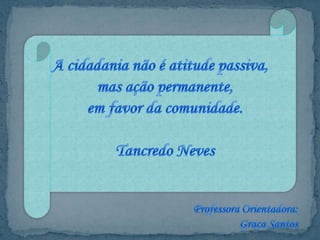 A cidadania não é atitude passiva, mas ação permanente, em favor da comunidade.Tancredo NevesProfessora Orientadora:Graça Santos