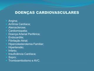 DOENÇAS CARDIOVASCULARES
 Angina;
 Arritmia Cardíaca;
 Aterosclerose;
 Cardiomiopatia;
 Doença Arterial Periférica;
 Endocardite;
 Fibrilação Atrial;
 Hipercolesterolemia Familiar;
 Hipertensão;
 Infarto;
 Insuficiência Cardíaca;
 Sopro;
 Tromboembolismo e AVC.
 