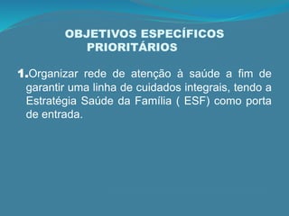 OBJETIVOS ESPECÍFICOS
PRIORITÁRIOS
1.Organizar rede de atenção à saúde a fim de
garantir uma linha de cuidados integrais, tendo a
Estratégia Saúde da Família ( ESF) como porta
de entrada.
 