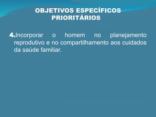 OBJETIVOS ESPECÍFICOS
PRIORITÁRIOS
4.Incorporar o homem no planejamento
reprodutivo e no compartilhamento aos cuidados
da saúde familiar.
 