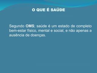 O QUE É SAÚDE
Segundo OMS; saúde é um estado de completo
bem-estar físico, mental e social, e não apenas a
ausência de doenças.
 