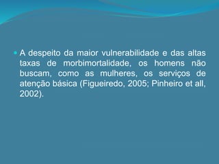  A despeito da maior vulnerabilidade e das altas
taxas de morbimortalidade, os homens não
buscam, como as mulheres, os serviços de
atenção básica (Figueiredo, 2005; Pinheiro et all,
2002).
 