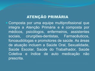 ATENÇÃO PRIMÁRIA
 Composta por uma equipe multiprofissional que
integra a Atenção Primária e é composta por
médicos, psicólogos, enfermeiros, assistentes
sociais, cirurgiões-dentistas, Farmacêuticos,
fonoaudiólogas e promotores de saúde. As áreas
de atuação incluem a Saúde Oral, Sexualidade,
Saúde Escolar, Saúde do Trabalhador, Saúde
Coletiva e índice de auto medicação não
prescrita.
 