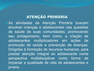 ATENÇÃO PRIMÁRIA
 As atividades da Atenção Primária buscam
envolver crianças e adolescentes nas questões
de saúde de suas comunidades, promovendo
seu protagonismo, bem como, a criação de
adolescentes multiplicadores em ações de
promoção de saúde e prevenção de doenças.
Dirigidas à formação de recursos humanos, para
prestar atenção integral ao adolescente numa
perspectiva multidisciplinar como forma de
impactar a qualidade de vida de adolescentes e
jovens.
 