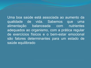 Uma boa saúde está associada ao aumento da
qualidade de vida. Sabemos que uma
alimentação balanceada com nutrientes
adequados ao organismo, com a prática regular
de exercícios físicos e o bem-estar emocional
são fatores determinantes para um estado de
saúde equilibrado
 