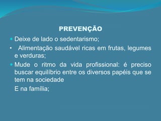 PREVENÇÃO
 Deixe de lado o sedentarismo;
• Alimentação saudável ricas em frutas, legumes
e verduras;
 Mude o ritmo da vida profissional: é preciso
buscar equilíbrio entre os diversos papéis que se
tem na sociedade
E na família;
 
