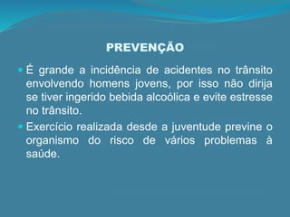 PREVENÇÃO
 É grande a incidência de acidentes no trânsito
envolvendo homens jovens, por isso não dirija
se tiver ingerido bebida alcoólica e evite estresse
no trânsito.
 Exercício realizada desde a juventude previne o
organismo do risco de vários problemas à
saúde.
 