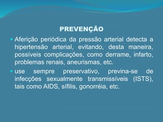 PREVENÇÃO
 Aferição periódica da pressão arterial detecta a
hipertensão arterial, evitando, desta maneira,
possíveis complicações, como derrame, infarto,
problemas renais, aneurismas, etc.
 use sempre preservativo, previna-se de
infecções sexualmente transmissíveis (ISTS),
tais como AIDS, sífilis, gonorréia, etc.
 
