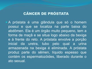 CÂNCER DE PRÓSTATA
 A próstata é uma glândula que só o homem
possui e que se localiza na parte baixa do
abdômen. Ela é um órgão muito pequeno, tem a
forma de maçã e se situa logo abaixo da bexiga
e à frente do reto. A próstata envolve a porção
inicial da uretra, tubo pelo qual a urina
armazenada na bexiga é eliminada. A próstata
produz parte do sêmen, líquido espesso que
contém os espermatozóides, liberado durante o
ato sexual.
 