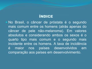 ÍNDICE
 No Brasil, o câncer de próstata é o segundo
mais comum entre os homens (atrás apenas do
câncer de pele não-melanoma). Em valores
absolutos e considerando ambos os sexos é o
quarto tipo mais comum e o segundo mais
incidente entre os homens. A taxa de incidência
é maior nos países desenvolvidos em
comparação aos países em desenvolvimento.
 