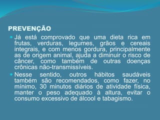 PREVENÇÃO
 Já está comprovado que uma dieta rica em
frutas, verduras, legumes, grãos e cereais
integrais, e com menos gordura, principalmente
as de origem animal, ajuda a diminuir o risco de
câncer, como também de outras doenças
crônicas não-transmissíveis.
 Nesse sentido, outros hábitos saudáveis
também são recomendados, como fazer, no
mínimo, 30 minutos diários de atividade física,
manter o peso adequado à altura, evitar o
consumo excessivo de álcool e tabagismo.
 