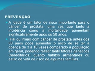 PREVENÇÃO
 A idade é um fator de risco importante para o
câncer de próstata, uma vez que tanto a
incidência como a mortalidade aumentam
significativamente após os 50 anos.
 Pai ou irmão com câncer de próstata antes dos
60 anos pode aumentar o risco de se ter a
doença de 3 a 10 vezes comparado à população
em geral, podendo refletir tanto fatores genéticos
(hereditários) quanto hábitos alimentares ou
estilo de vida de risco de algumas famílias.
 