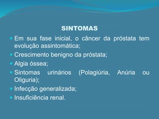 SINTOMAS
 Em sua fase inicial, o câncer da próstata tem
evolução assintomática;
 Crescimento benigno da próstata;
 Algia óssea;
 Sintomas urinários (Polagiúria, Anúria ou
Oliguria);
 Infecção generalizada;
 Insuficiência renal.
 
