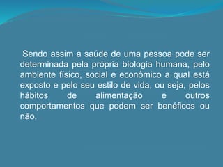Sendo assim a saúde de uma pessoa pode ser
determinada pela própria biologia humana, pelo
ambiente físico, social e econômico a qual está
exposto e pelo seu estilo de vida, ou seja, pelos
hábitos de alimentação e outros
comportamentos que podem ser benéficos ou
não.
 