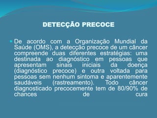 DETECÇÃO PRECOCE
 De acordo com a Organização Mundial da
Saúde (OMS), a detecção precoce de um câncer
compreende duas diferentes estratégias: uma
destinada ao diagnóstico em pessoas que
apresentam sinais iniciais da doença
(diagnóstico precoce) e outra voltada para
pessoas sem nenhum sintoma e aparentemente
saudáveis (rastreamento). Todo câncer
diagnosticado precocemente tem de 80/90% de
chances de cura
 