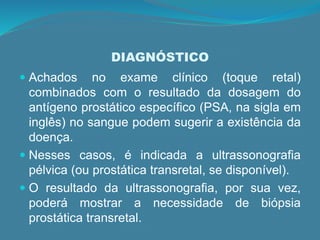 DIAGNÓSTICO
 Achados no exame clínico (toque retal)
combinados com o resultado da dosagem do
antígeno prostático específico (PSA, na sigla em
inglês) no sangue podem sugerir a existência da
doença.
 Nesses casos, é indicada a ultrassonografia
pélvica (ou prostática transretal, se disponível).
 O resultado da ultrassonografia, por sua vez,
poderá mostrar a necessidade de biópsia
prostática transretal.
 