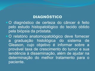 DIAGNÓSTICO
 O diagnóstico de certeza do câncer é feito
pelo estudo histopatológico do tecido obtido
pela biópsia da próstata.
 O relatório anatomopatológico deve fornecer
a graduação histológica do sistema de
Gleason, cujo objetivo é informar sobre a
provável taxa de crescimento do tumor e sua
tendência à disseminação, além de ajudar na
determinação do melhor tratamento para o
paciente.
 