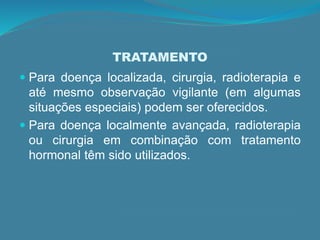 TRATAMENTO
 Para doença localizada, cirurgia, radioterapia e
até mesmo observação vigilante (em algumas
situações especiais) podem ser oferecidos.
 Para doença localmente avançada, radioterapia
ou cirurgia em combinação com tratamento
hormonal têm sido utilizados.
 