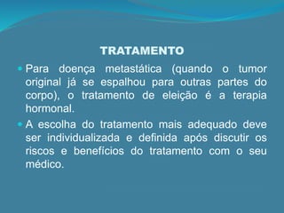 TRATAMENTO
 Para doença metastática (quando o tumor
original já se espalhou para outras partes do
corpo), o tratamento de eleição é a terapia
hormonal.
 A escolha do tratamento mais adequado deve
ser individualizada e definida após discutir os
riscos e benefícios do tratamento com o seu
médico.
 