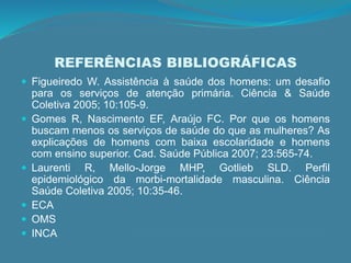 REFERÊNCIAS BIBLIOGRÁFICAS
 Figueiredo W. Assistência à saúde dos homens: um desafio
para os serviços de atenção primária. Ciência & Saúde
Coletiva 2005; 10:105-9.
 Gomes R, Nascimento EF, Araújo FC. Por que os homens
buscam menos os serviços de saúde do que as mulheres? As
explicações de homens com baixa escolaridade e homens
com ensino superior. Cad. Saúde Pública 2007; 23:565-74.
 Laurenti R, Mello-Jorge MHP, Gotlieb SLD. Perfil
epidemiológico da morbi-mortalidade masculina. Ciência
Saúde Coletiva 2005; 10:35-46.
 ECA
 OMS
 INCA
 