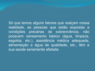 Só que temos alguns fatores que realçam nossa
realidade, as pessoas que estão expostas a
condições precárias de sobrevivência, não
possuem saneamento básico (água, limpeza,
esgotos, etc.), assistência médica adequada,
alimentação e água de qualidade, etc., têm a
sua saúde seriamente afetada.
 